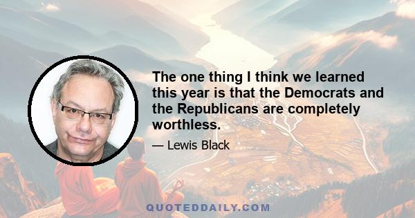 The one thing I think we learned this year is that the Democrats and the Republicans are completely worthless.