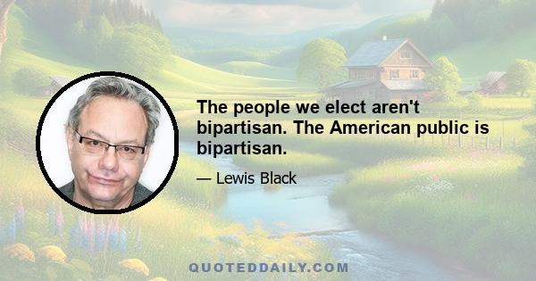 The people we elect aren't bipartisan. The American public is bipartisan.