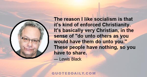 The reason I like socialism is that it's kind of enforced Christianity. It's basically very Christian, in the sense of do unto others as you would have them do unto you. These people have nothing, so you have to share.