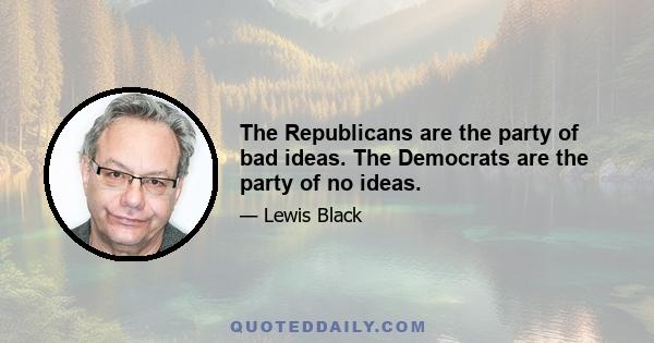 The Republicans are the party of bad ideas. The Democrats are the party of no ideas.