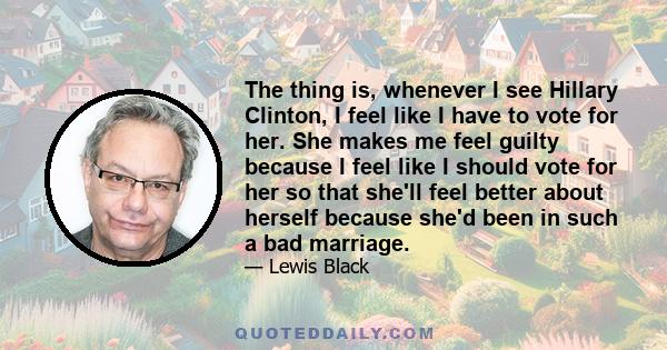 The thing is, whenever I see Hillary Clinton, I feel like I have to vote for her. She makes me feel guilty because I feel like I should vote for her so that she'll feel better about herself because she'd been in such a