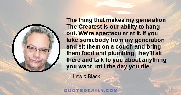 The thing that makes my generation The Greatest is our ability to hang out. We're spectacular at it. If you take somebody from my generation and sit them on a couch and bring them food and plumbing, they'll sit there