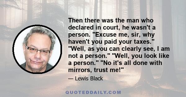 Then there was the man who declared in court, he wasn't a person. Excuse me, sir, why haven't you paid your taxes. Well, as you can clearly see, I am not a person. Well, you look like a person. No it's all done with