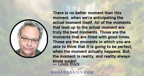 There is no better moment than this moment, when we're anticipating the actual moment itself. All of the moments that lead up to the actual moment are truly the best moments. Those are the moments that are filled with