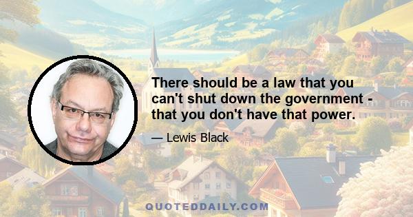 There should be a law that you can't shut down the government - that you don't have that power.