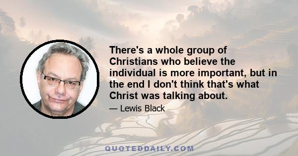 There's a whole group of Christians who believe the individual is more important, but in the end I don't think that's what Christ was talking about.