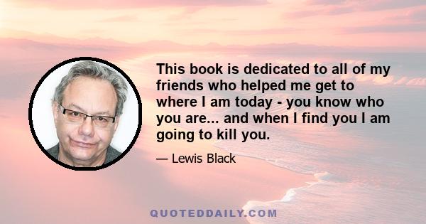 This book is dedicated to all of my friends who helped me get to where I am today - you know who you are... and when I find you I am going to kill you.