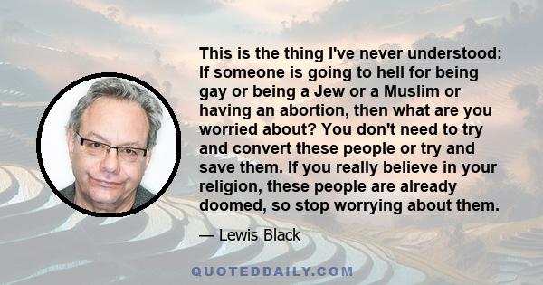 This is the thing I've never understood: If someone is going to hell for being gay or being a Jew or a Muslim or having an abortion, then what are you worried about? You don't need to try and convert these people or try 