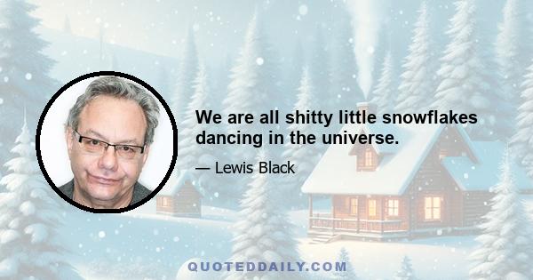 We are all shitty little snowflakes dancing in the universe.