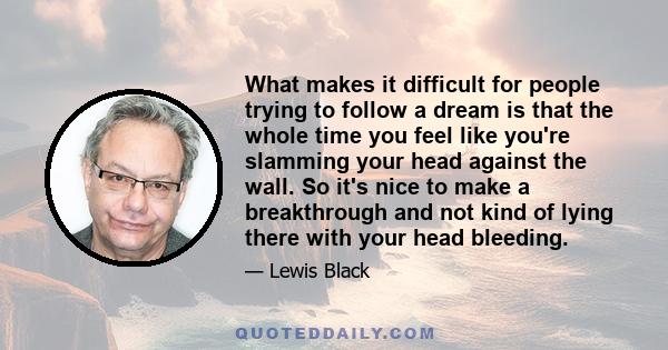 What makes it difficult for people trying to follow a dream is that the whole time you feel like you're slamming your head against the wall. So it's nice to make a breakthrough and not kind of lying there with your head 