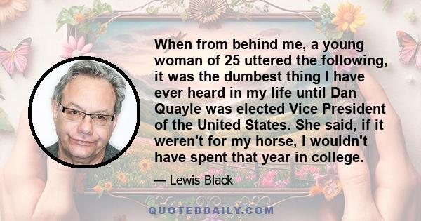 When from behind me, a young woman of 25 uttered the following, it was the dumbest thing I have ever heard in my life until Dan Quayle was elected Vice President of the United States. She said, if it weren't for my