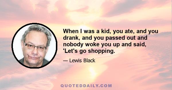 When I was a kid, you ate, and you drank, and you passed out and nobody woke you up and said, 'Let's go shopping.