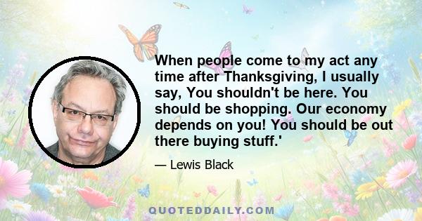 When people come to my act any time after Thanksgiving, I usually say, You shouldn't be here. You should be shopping. Our economy depends on you! You should be out there buying stuff.'