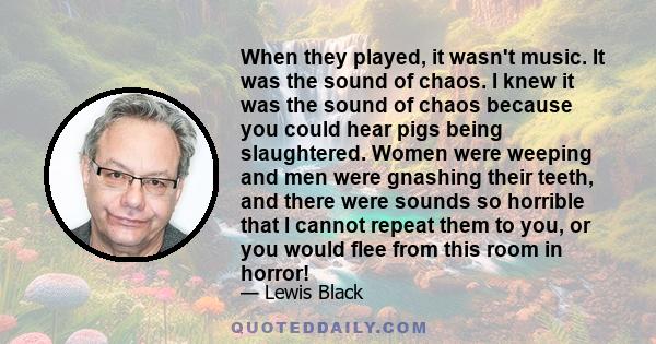 When they played, it wasn't music. It was the sound of chaos. I knew it was the sound of chaos because you could hear pigs being slaughtered. Women were weeping and men were gnashing their teeth, and there were sounds