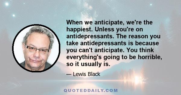 When we anticipate, we're the happiest. Unless you're on antidepressants. The reason you take antidepressants is because you can't anticipate. You think everything's going to be horrible, so it usually is.