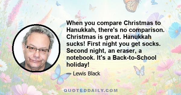 When you compare Christmas to Hanukkah, there's no comparison. Christmas is great. Hanukkah sucks! First night you get socks. Second night, an eraser, a notebook. It's a Back-to-School holiday!