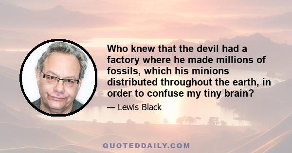 Who knew that the devil had a factory where he made millions of fossils, which his minions distributed throughout the earth, in order to confuse my tiny brain?