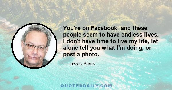 You're on Facebook, and these people seem to have endless lives. I don't have time to live my life, let alone tell you what I'm doing, or post a photo.