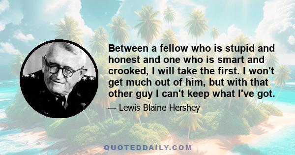 Between a fellow who is stupid and honest and one who is smart and crooked, I will take the first. I won't get much out of him, but with that other guy I can't keep what I've got.