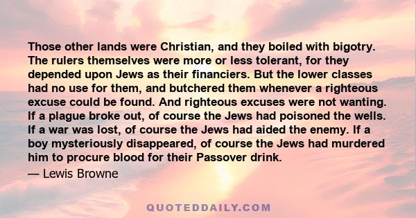 Those other lands were Christian, and they boiled with bigotry. The rulers themselves were more or less tolerant, for they depended upon Jews as their financiers. But the lower classes had no use for them, and butchered 