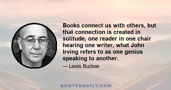 Books connect us with others, but that connection is created in solitude, one reader in one chair hearing one writer, what John Irving refers to as one genius speaking to another.