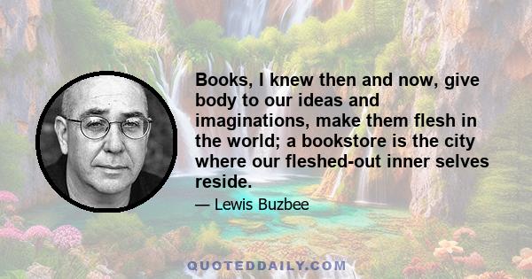 Books, I knew then and now, give body to our ideas and imaginations, make them flesh in the world; a bookstore is the city where our fleshed-out inner selves reside.