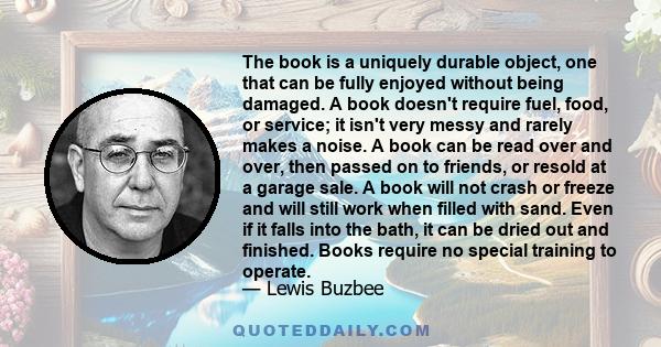 The book is a uniquely durable object, one that can be fully enjoyed without being damaged. A book doesn't require fuel, food, or service; it isn't very messy and rarely makes a noise. A book can be read over and over,