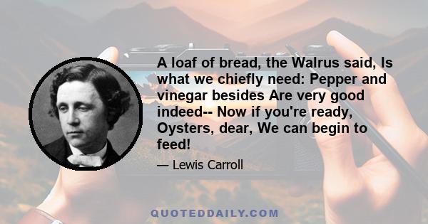 A loaf of bread, the Walrus said, Is what we chiefly need: Pepper and vinegar besides Are very good indeed-- Now if you're ready, Oysters, dear, We can begin to feed!