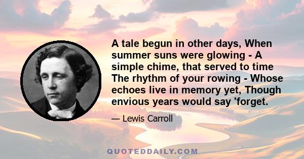 A tale begun in other days, When summer suns were glowing - A simple chime, that served to time The rhythm of your rowing - Whose echoes live in memory yet, Though envious years would say 'forget.