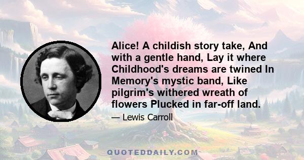 Alice! A childish story take, And with a gentle hand, Lay it where Childhood's dreams are twined In Memory's mystic band, Like pilgrim's withered wreath of flowers Plucked in far-off land.