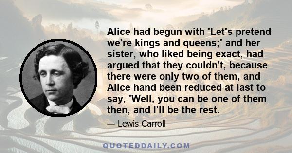 Alice had begun with 'Let's pretend we're kings and queens;' and her sister, who liked being exact, had argued that they couldn't, because there were only two of them, and Alice hand been reduced at last to say, 'Well,