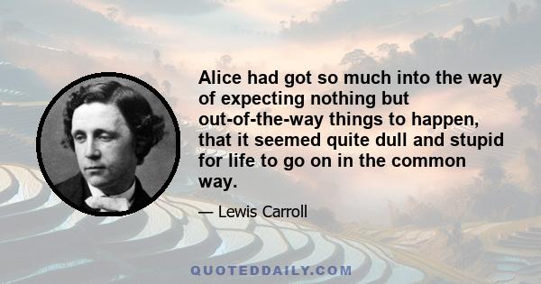 Alice had got so much into the way of expecting nothing but out-of-the-way things to happen, that it seemed quite dull and stupid for life to go on in the common way.