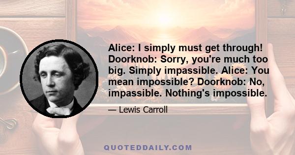 Alice: I simply must get through! Doorknob: Sorry, you're much too big. Simply impassible. Alice: You mean impossible? Doorknob: No, impassible. Nothing's impossible.