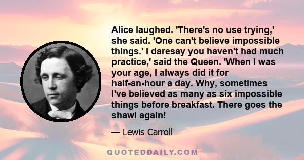 Alice laughed. 'There's no use trying,' she said. 'One can't believe impossible things.' I daresay you haven't had much practice,' said the Queen. 'When I was your age, I always did it for half-an-hour a day. Why,