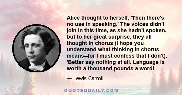 Alice thought to herself, 'Then there's no use in speaking.' The voices didn't join in this time, as she hadn't spoken, but to her great surprise, they all thought in chorus (I hope you understand what thinking in