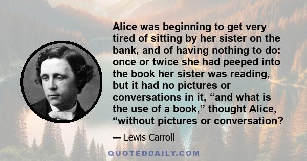 Alice was beginning to get very tired of sitting by her sister on the bank, and of having nothing to do: once or twice she had peeped into the book her sister was reading, but it had no pictures or conversations in it,