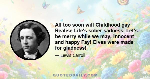 All too soon will Childhood gay Realise Life's sober sadness. Let's be merry while we may, Innocent and happy Fay! Elves were made for gladness!