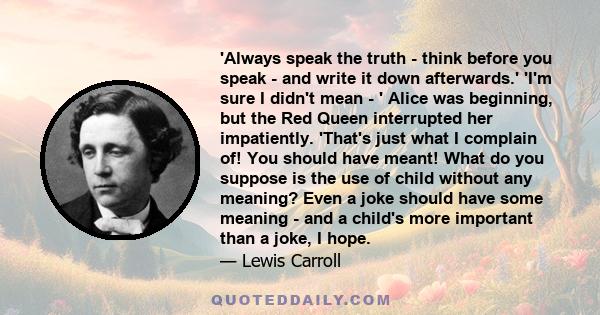 'Always speak the truth - think before you speak - and write it down afterwards.' 'I'm sure I didn't mean - ' Alice was beginning, but the Red Queen interrupted her impatiently. 'That's just what I complain of! You