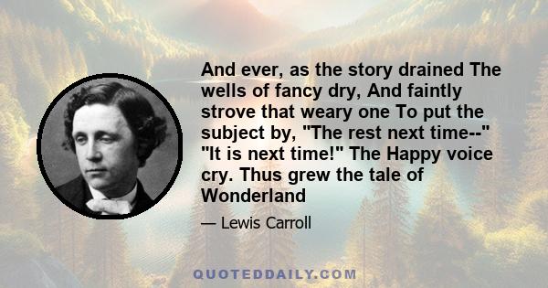 And ever, as the story drained The wells of fancy dry, And faintly strove that weary one To put the subject by, The rest next time-- It is next time! The Happy voice cry. Thus grew the tale of Wonderland