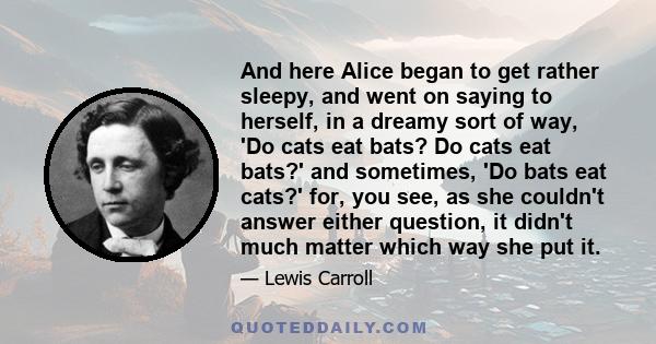 And here Alice began to get rather sleepy, and went on saying to herself, in a dreamy sort of way, 'Do cats eat bats? Do cats eat bats?' and sometimes, 'Do bats eat cats?' for, you see, as she couldn't answer either