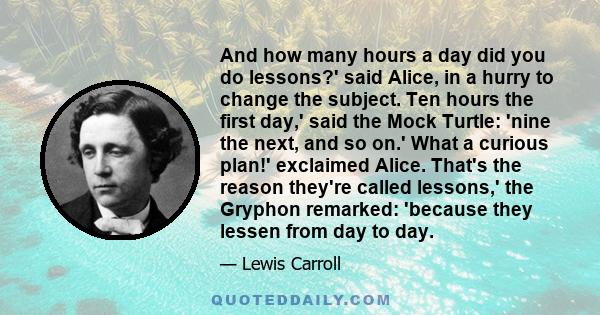 And how many hours a day did you do lessons?' said Alice, in a hurry to change the subject. Ten hours the first day,' said the Mock Turtle: 'nine the next, and so on.' What a curious plan!' exclaimed Alice. That's the