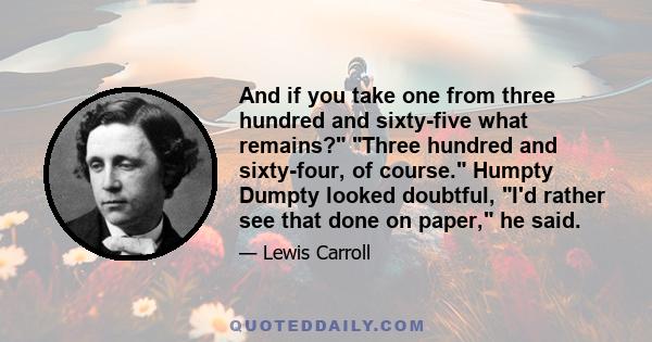 And if you take one from three hundred and sixty-five what remains? Three hundred and sixty-four, of course. Humpty Dumpty looked doubtful, I'd rather see that done on paper, he said.