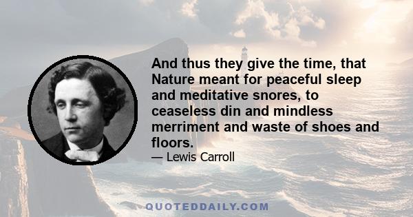 And thus they give the time, that Nature meant for peaceful sleep and meditative snores, to ceaseless din and mindless merriment and waste of shoes and floors.