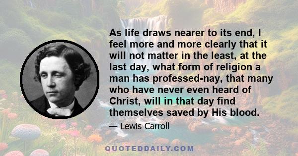 As life draws nearer to its end, I feel more and more clearly that it will not matter in the least, at the last day, what form of religion a man has professed-nay, that many who have never even heard of Christ, will in