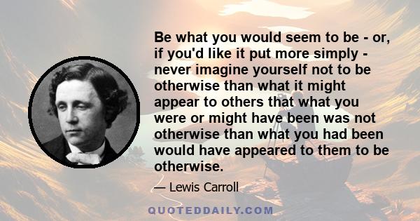 Be what you would seem to be - or, if you'd like it put more simply - never imagine yourself not to be otherwise than what it might appear to others that what you were or might have been was not otherwise than what you