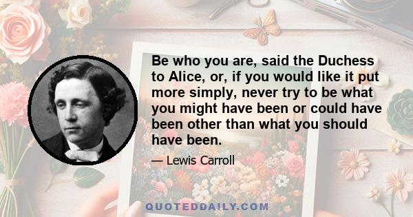 Be who you are, said the Duchess to Alice, or, if you would like it put more simply, never try to be what you might have been or could have been other than what you should have been.