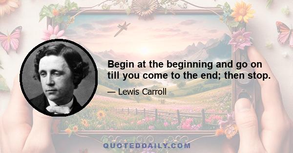 Begin at the beginning and go on till you come to the end; then stop.