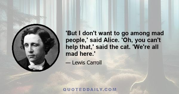 'But I don't want to go among mad people,' said Alice. 'Oh, you can't help that,' said the cat. 'We're all mad here.'