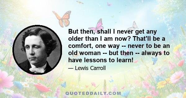 But then, shall I never get any older than I am now? That'll be a comfort, one way -- never to be an old woman -- but then -- always to have lessons to learn!