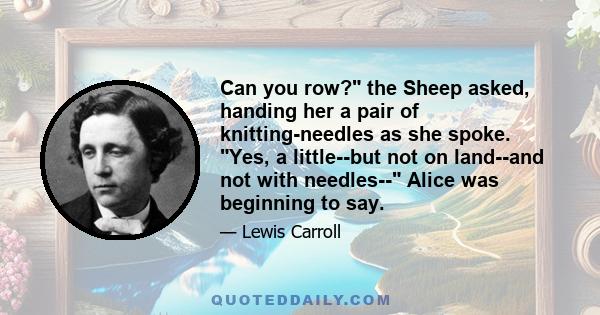 Can you row? the Sheep asked, handing her a pair of knitting-needles as she spoke. Yes, a little--but not on land--and not with needles-- Alice was beginning to say.